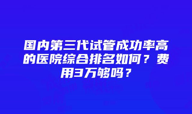 国内第三代试管成功率高的医院综合排名如何？费用3万够吗？