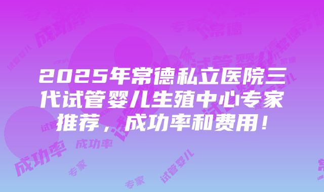 2025年常德私立医院三代试管婴儿生殖中心专家推荐，成功率和费用！