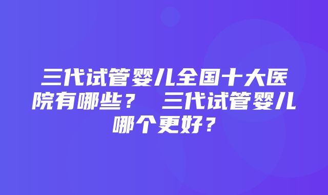 三代试管婴儿全国十大医院有哪些？ 三代试管婴儿哪个更好？