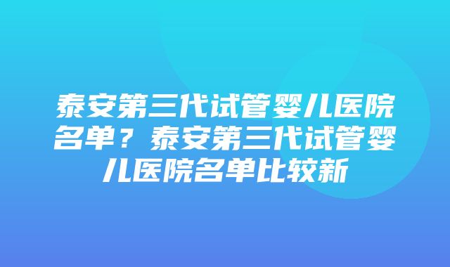 泰安第三代试管婴儿医院名单？泰安第三代试管婴儿医院名单比较新