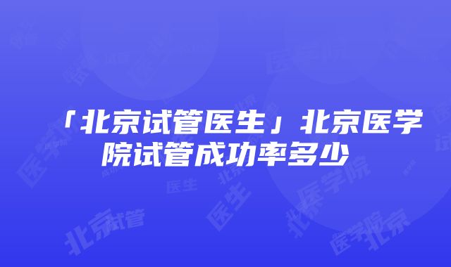 「北京试管医生」北京医学院试管成功率多少