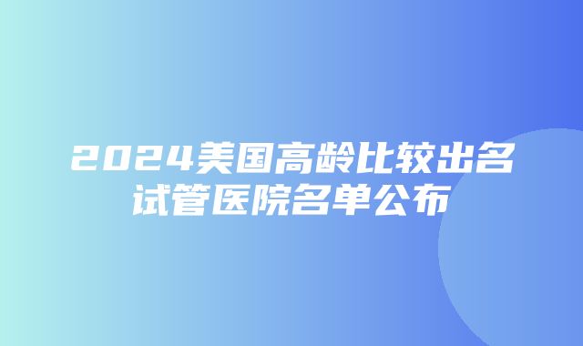 2024美国高龄比较出名试管医院名单公布