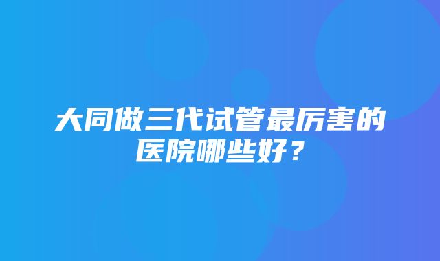 大同做三代试管最厉害的医院哪些好？