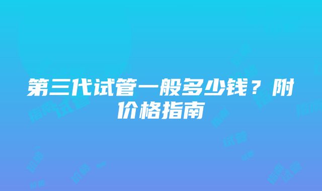 第三代试管一般多少钱？附价格指南