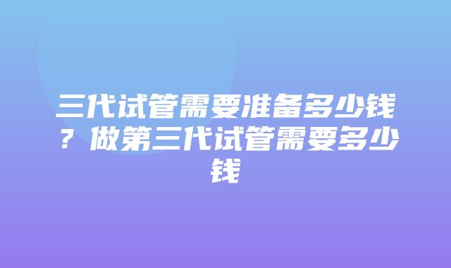 三代试管需要准备多少钱？做第三代试管需要多少钱