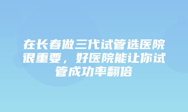 在长春做三代试管选医院很重要，好医院能让你试管成功率翻倍