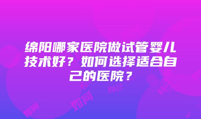 绵阳哪家医院做试管婴儿技术好？如何选择适合自己的医院？