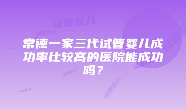 常德一家三代试管婴儿成功率比较高的医院能成功吗？