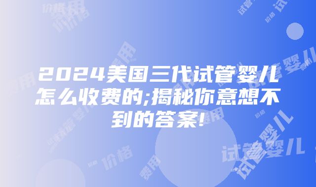 2024美国三代试管婴儿怎么收费的;揭秘你意想不到的答案!