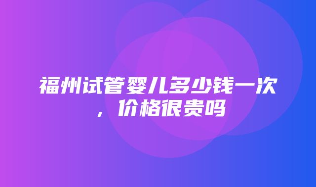 福州试管婴儿多少钱一次，价格很贵吗