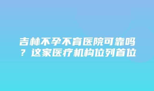 吉林不孕不育医院可靠吗？这家医疗机构位列首位