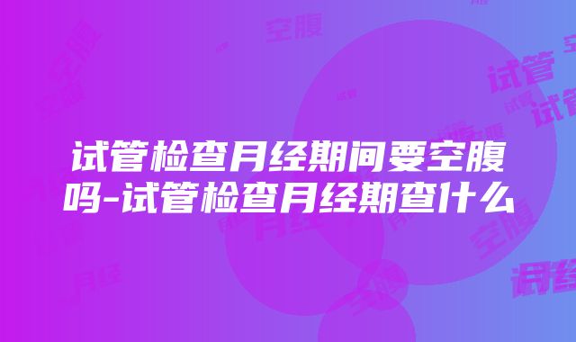 试管检查月经期间要空腹吗-试管检查月经期查什么