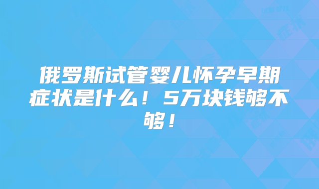 俄罗斯试管婴儿怀孕早期症状是什么！5万块钱够不够！