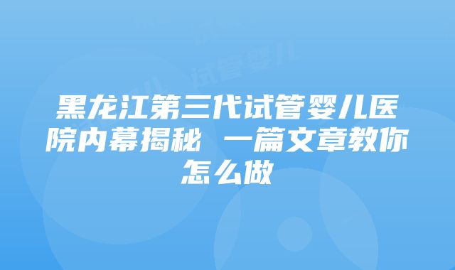 黑龙江第三代试管婴儿医院内幕揭秘 一篇文章教你怎么做