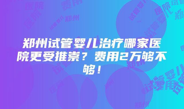 郑州试管婴儿治疗哪家医院更受推崇？费用2万够不够！