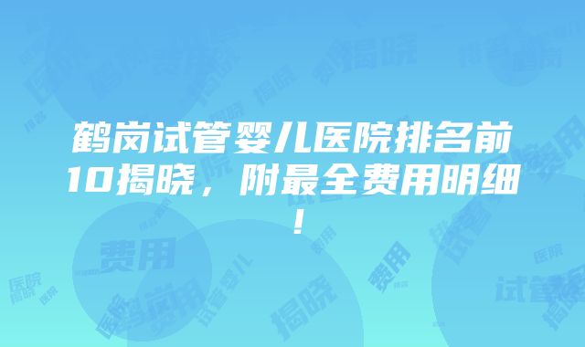 鹤岗试管婴儿医院排名前10揭晓，附最全费用明细！