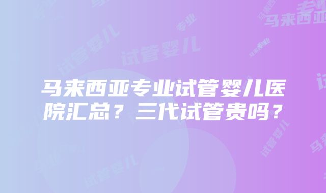 马来西亚专业试管婴儿医院汇总？三代试管贵吗？