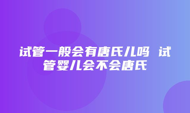 试管一般会有唐氏儿吗 试管婴儿会不会唐氏