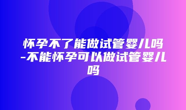 怀孕不了能做试管婴儿吗-不能怀孕可以做试管婴儿吗