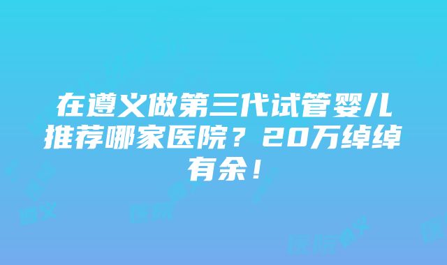 在遵义做第三代试管婴儿推荐哪家医院？20万绰绰有余！