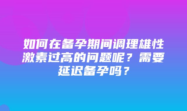 如何在备孕期间调理雄性激素过高的问题呢？需要延迟备孕吗？