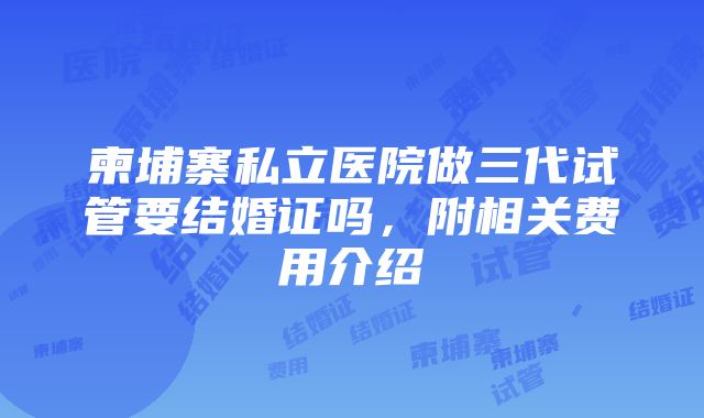 柬埔寨私立医院做三代试管要结婚证吗，附相关费用介绍