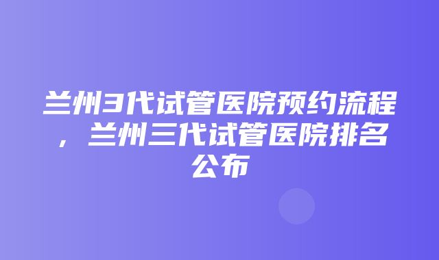 兰州3代试管医院预约流程，兰州三代试管医院排名公布