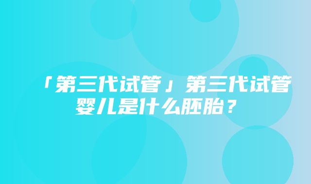 「第三代试管」第三代试管婴儿是什么胚胎？