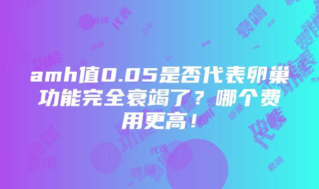 amh值0.05是否代表卵巢功能完全衰竭了？哪个费用更高！