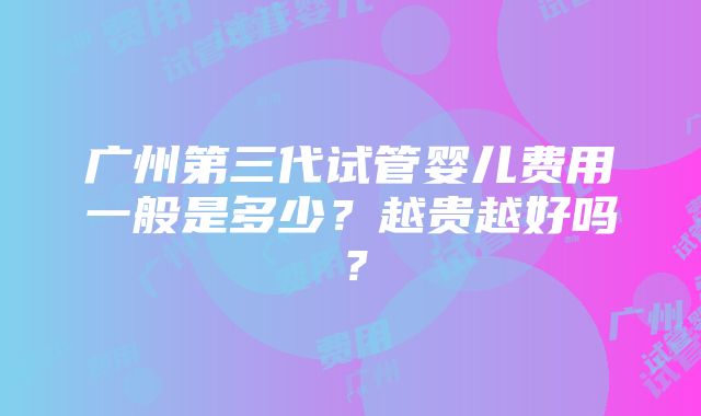 广州第三代试管婴儿费用一般是多少？越贵越好吗？