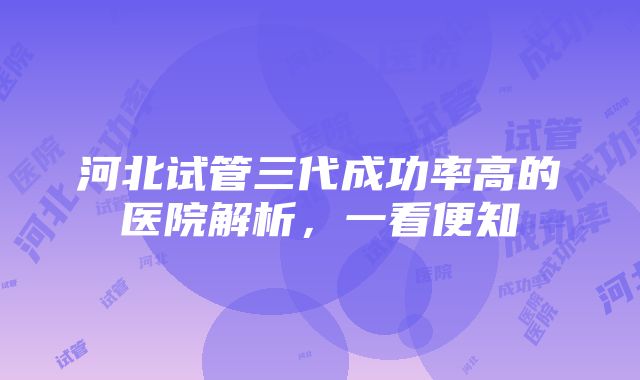 河北试管三代成功率高的医院解析，一看便知