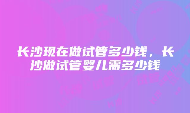 长沙现在做试管多少钱，长沙做试管婴儿需多少钱