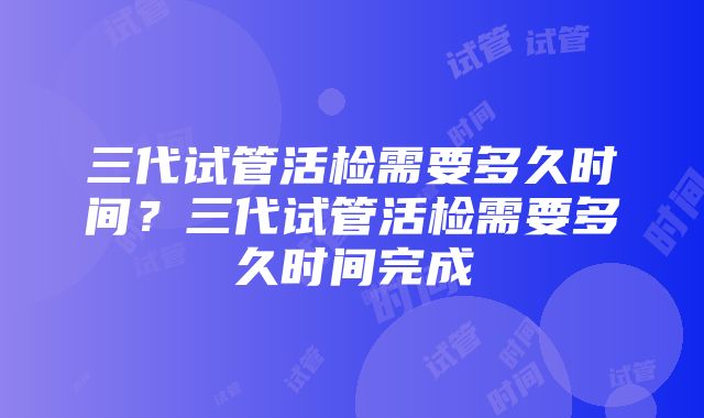 三代试管活检需要多久时间？三代试管活检需要多久时间完成