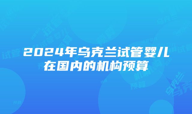 2024年乌克兰试管婴儿在国内的机构预算