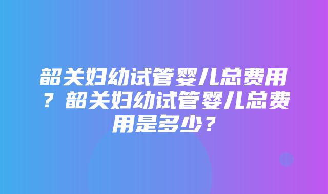 韶关妇幼试管婴儿总费用？韶关妇幼试管婴儿总费用是多少？