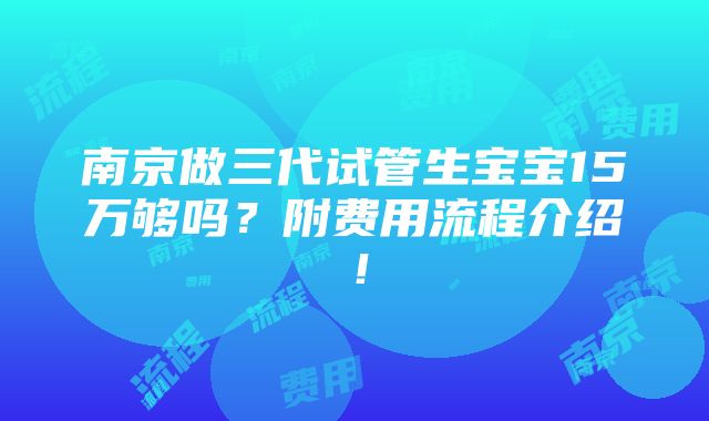 南京做三代试管生宝宝15万够吗？附费用流程介绍！