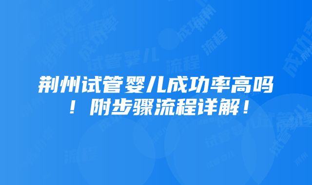 荆州试管婴儿成功率高吗！附步骤流程详解！