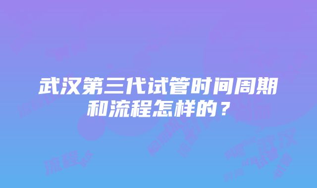 武汉第三代试管时间周期和流程怎样的？