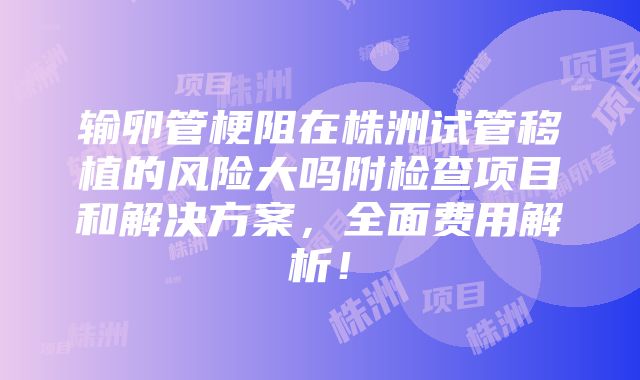 输卵管梗阻在株洲试管移植的风险大吗附检查项目和解决方案，全面费用解析！