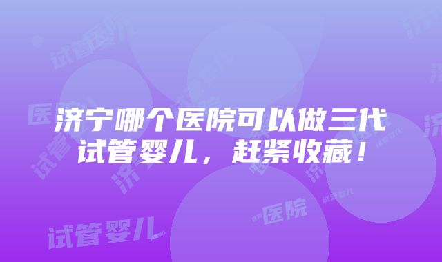 济宁哪个医院可以做三代试管婴儿，赶紧收藏！