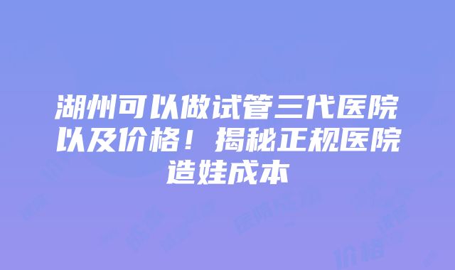 湖州可以做试管三代医院以及价格！揭秘正规医院造娃成本