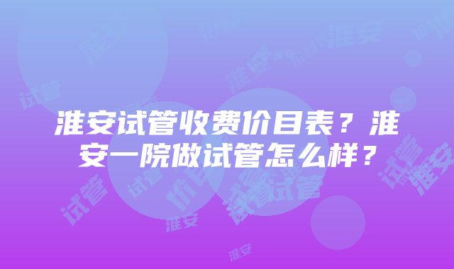 淮安试管收费价目表？淮安一院做试管怎么样？