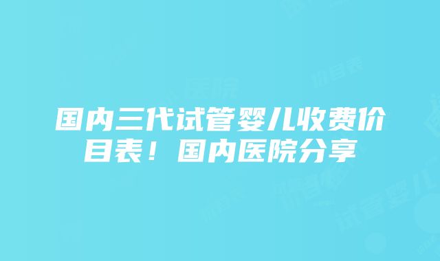 国内三代试管婴儿收费价目表！国内医院分享