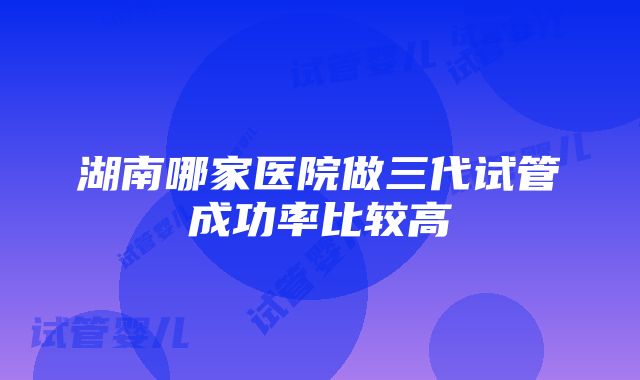 湖南哪家医院做三代试管成功率比较高