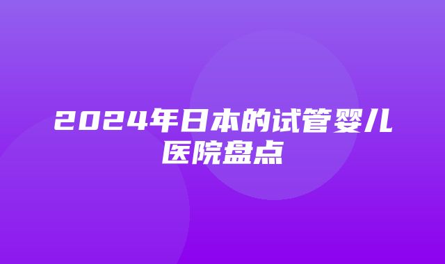 2024年日本的试管婴儿医院盘点