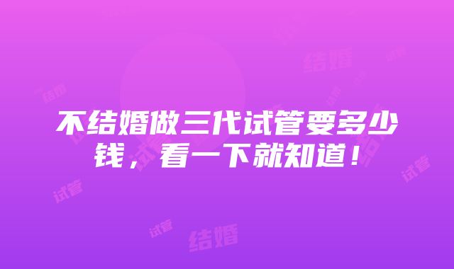 不结婚做三代试管要多少钱，看一下就知道！