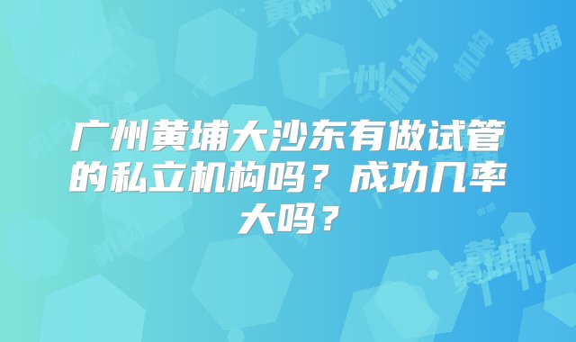 广州黄埔大沙东有做试管的私立机构吗？成功几率大吗？