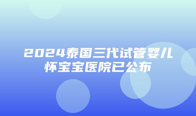 2024泰国三代试管婴儿怀宝宝医院已公布