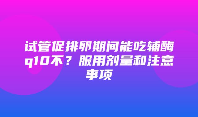 试管促排卵期间能吃辅酶q10不？服用剂量和注意事项