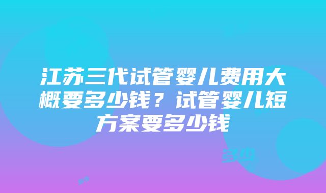 江苏三代试管婴儿费用大概要多少钱？试管婴儿短方案要多少钱